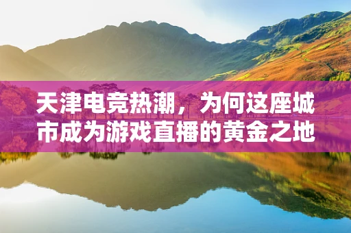 天津电竞热潮，为何这座城市成为游戏直播的黄金之地？