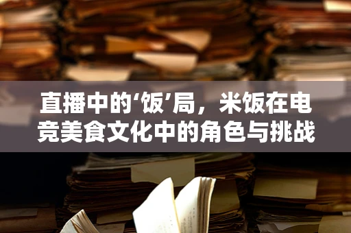 直播中的‘饭’局，米饭在电竞美食文化中的角色与挑战