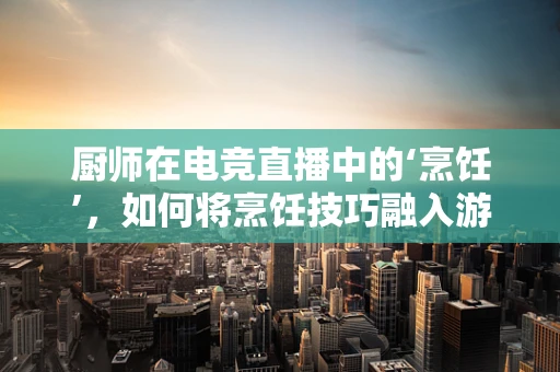 厨师在电竞直播中的‘烹饪’，如何将烹饪技巧融入游戏直播的魅力？