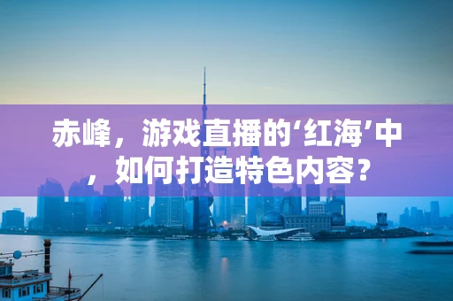 赤峰，游戏直播的‘红海’中，如何打造特色内容？