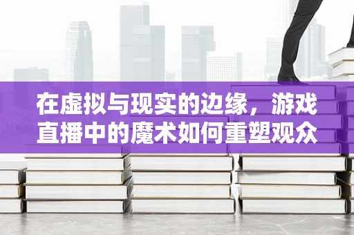 在虚拟与现实的边缘，游戏直播中的魔术如何重塑观众体验？