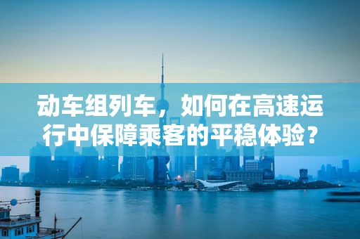 动车组列车，如何在高速运行中保障乘客的平稳体验？