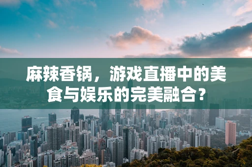 麻辣香锅，游戏直播中的美食与娱乐的完美融合？