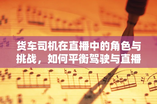 货车司机在直播中的角色与挑战，如何平衡驾驶与直播的双重任务？