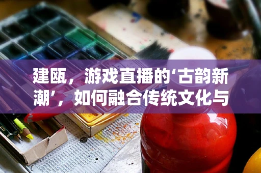 建瓯，游戏直播的‘古韵新潮’，如何融合传统文化与现代娱乐？