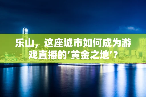 乐山，这座城市如何成为游戏直播的‘黄金之地’？