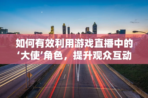 如何有效利用游戏直播中的‘大使’角色，提升观众互动与社区凝聚力？