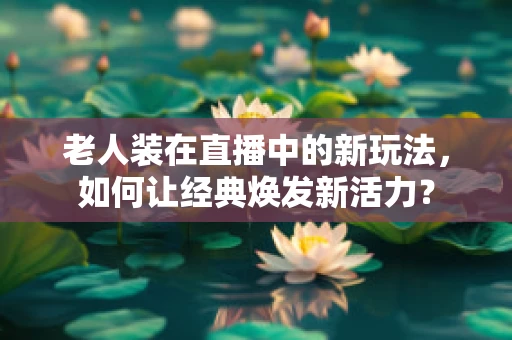 老人装在直播中的新玩法，如何让经典焕发新活力？