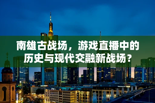 南雄古战场，游戏直播中的历史与现代交融新战场？