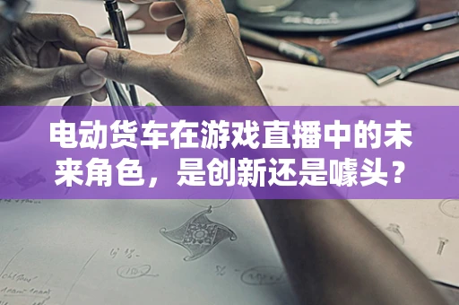 电动货车在游戏直播中的未来角色，是创新还是噱头？