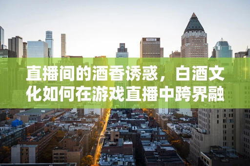 直播间的酒香诱惑，白酒文化如何在游戏直播中跨界融合？