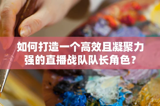 如何打造一个高效且凝聚力强的直播战队队长角色？