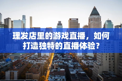理发店里的游戏直播，如何打造独特的直播体验？