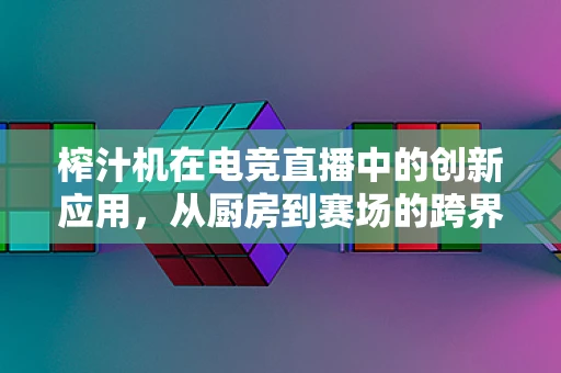 榨汁机在电竞直播中的创新应用，从厨房到赛场的跨界融合
