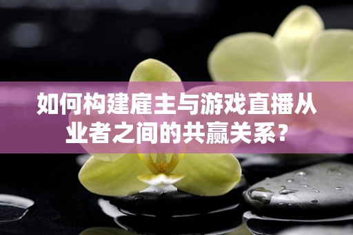 如何构建雇主与游戏直播从业者之间的共赢关系？