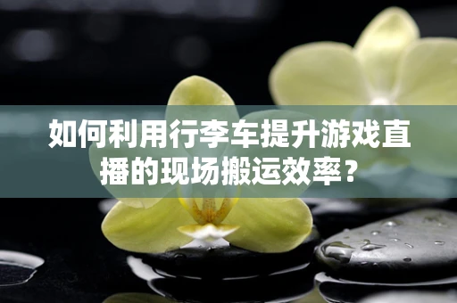 如何利用行李车提升游戏直播的现场搬运效率？