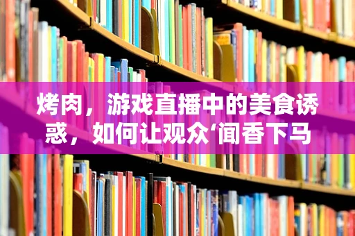 烤肉，游戏直播中的美食诱惑，如何让观众‘闻香下马’？