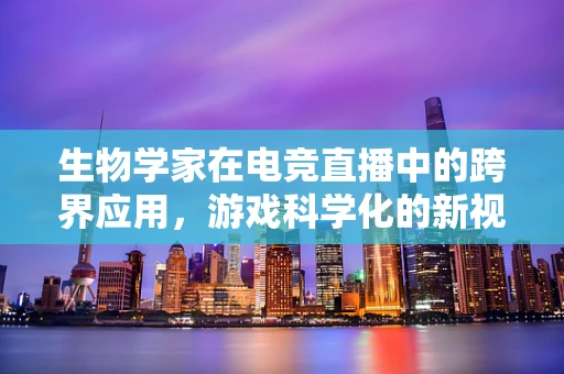 生物学家在电竞直播中的跨界应用，游戏科学化的新视角？