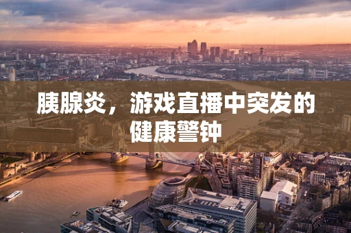 胰腺炎，游戏直播中突发的健康警钟