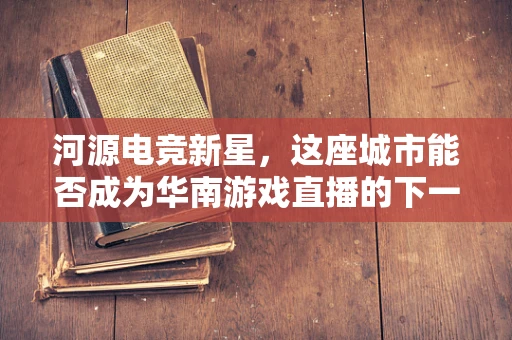 河源电竞新星，这座城市能否成为华南游戏直播的下一站热土？