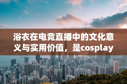 浴衣在电竞直播中的文化意义与实用价值，是cosplay的延伸，还是舒适观赛的必需品？