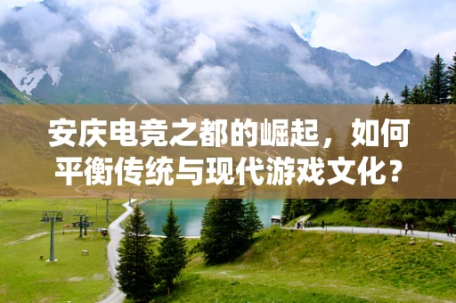 安庆电竞之都的崛起，如何平衡传统与现代游戏文化？