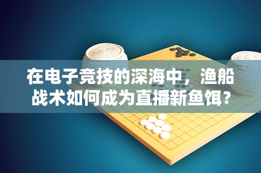 在电子竞技的深海中，渔船战术如何成为直播新鱼饵？