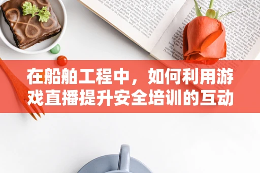 在船舶工程中，如何利用游戏直播提升安全培训的互动性与实效性？