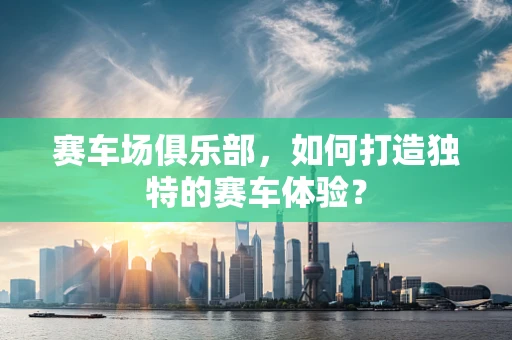 赛车场俱乐部，如何打造独特的赛车体验？