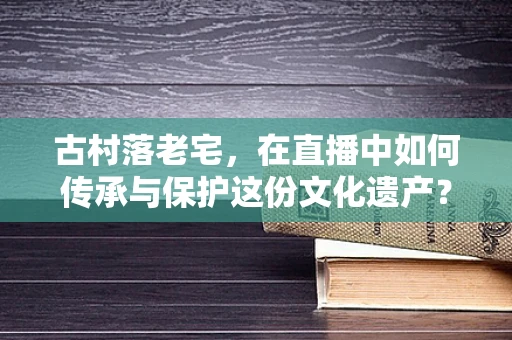 古村落老宅，在直播中如何传承与保护这份文化遗产？