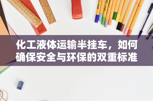 化工液体运输半挂车，如何确保安全与环保的双重标准？
