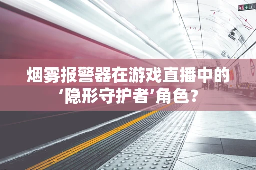 烟雾报警器在游戏直播中的‘隐形守护者’角色？
