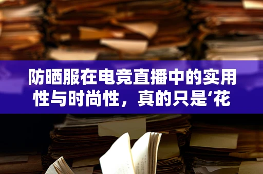 防晒服在电竞直播中的实用性与时尚性，真的只是‘花架子’吗？