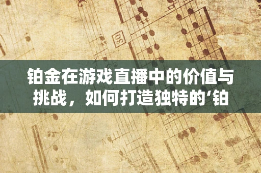 铂金在游戏直播中的价值与挑战，如何打造独特的‘铂金时刻’？