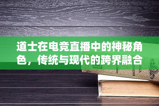 道士在电竞直播中的神秘角色，传统与现代的跨界融合？