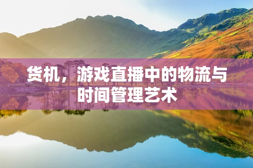 货机，游戏直播中的物流与时间管理艺术