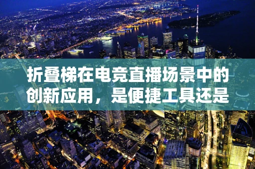 折叠梯在电竞直播场景中的创新应用，是便捷工具还是新奇噱头？