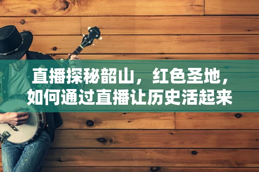 直播探秘韶山，红色圣地，如何通过直播让历史活起来？