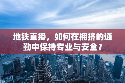 地铁直播，如何在拥挤的通勤中保持专业与安全？