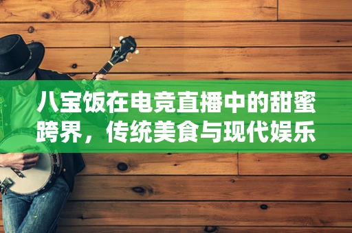 八宝饭在电竞直播中的甜蜜跨界，传统美食与现代娱乐的融合之道？