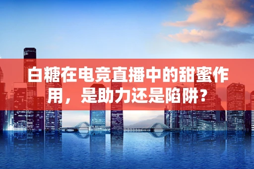 白糖在电竞直播中的甜蜜作用，是助力还是陷阱？