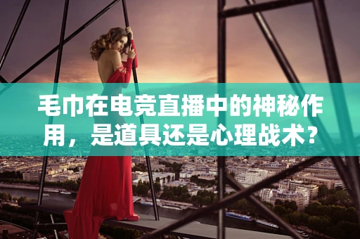 毛巾在电竞直播中的神秘作用，是道具还是心理战术？