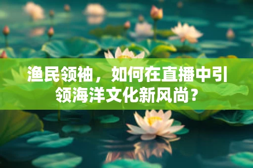 渔民领袖，如何在直播中引领海洋文化新风尚？