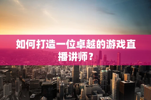 如何打造一位卓越的游戏直播讲师？