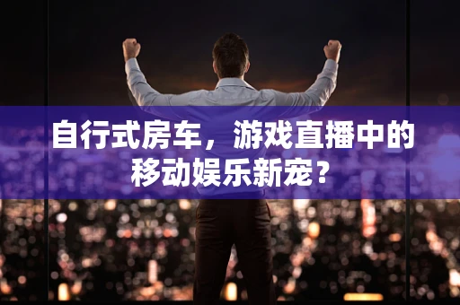 自行式房车，游戏直播中的移动娱乐新宠？