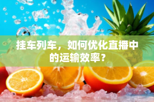 挂车列车，如何优化直播中的运输效率？