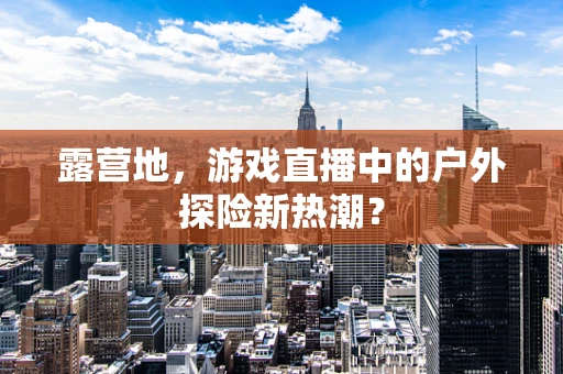露营地，游戏直播中的户外探险新热潮？