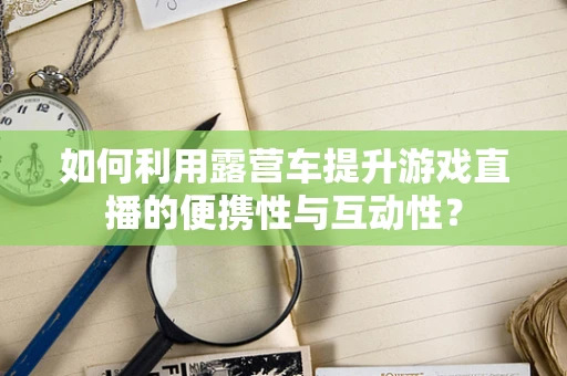 如何利用露营车提升游戏直播的便携性与互动性？