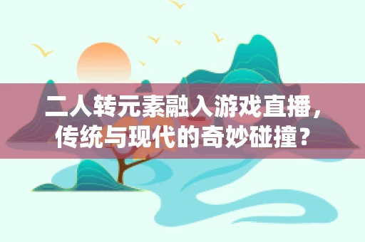 二人转元素融入游戏直播，传统与现代的奇妙碰撞？