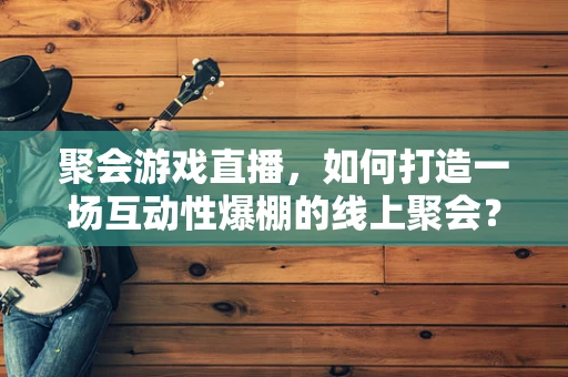 聚会游戏直播，如何打造一场互动性爆棚的线上聚会？